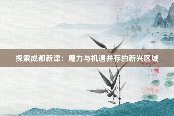 探索成都新津：魔力与机遇并存的新兴区域